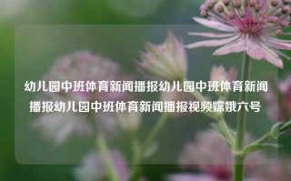 幼儿园中班体育新闻播报幼儿园中班体育新闻播报幼儿园中班体育新闻播报视频嫦娥六号