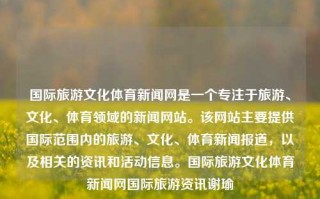 国际旅游文化体育新闻网是一个专注于旅游、文化、体育领域的新闻网站。该网站主要提供国际范围内的旅游、文化、体育新闻报道，以及相关的资讯和活动信息。国际旅游文化体育新闻网国际旅游资讯谢瑜