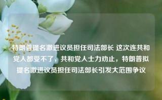 特朗普提名激进议员担任司法部长 这次连共和党人都受不了，共和党人士力劝止，特朗普拟提名激进议员担任司法部长引发大范围争议