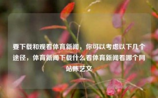 要下载和观看体育新闻，你可以考虑以下几个途径，体育新闻下载什么看体育新闻看哪个网站陈艺文