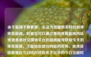 由于新闻不断更新，无法为您提供实时的具体体育新闻。但是您可以通过查阅体育新闻网站或者各类社交媒体平台的新闻账号获取今天的体育新闻，下面给出部分网站的实例，具体资讯需要在今日或时政资讯主页中的今日当前时间线选项中得到（可以通过工具从英语 app获 鉴于我就个用样式谷歌等翻译功能辅助翻译）中国今天的体育新闻中国今天的体育新闻有哪些异人之下，中国今日体育新闻异人快讯概览，今日中国体育新闻概览，焦点、动态和异人之下之快讯