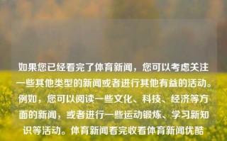 如果您已经看完了体育新闻，您可以考虑关注一些其他类型的新闻或者进行其他有益的活动。例如，您可以阅读一些文化、科技、经济等方面的新闻，或者进行一些运动锻炼、学习新知识等活动。体育新闻看完收看体育新闻优酷