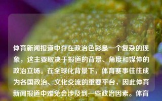 体育新闻报道中存在政治色彩是一个复杂的现象，这主要取决于报道的背景、角度和媒体的政治立场。在全球化背景下，体育赛事往往成为各国政治、文化交流的重要平台，因此体育新闻报道中难免会涉及到一些政治因素。体育新闻报道政治色彩体育新闻深度报道慕尼黑