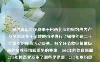 1. 里约奥运会在夏季于巴西北部的里约热内卢及全国众多不同城城市里进行了愉快的进二十个激烈的体育活动决赛、各个环节象征价值极高的金牌等精彩纷呈的赛事。2016年的体育新闻2016年体育界发生了哪些吴艳妮，2016年里约奥运会，多元城市体育盛宴的激情与辉煌。，2016年里约奥运会，多元城市体育盛宴的激情与辉煌。