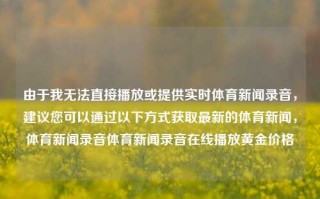 由于我无法直接播放或提供实时体育新闻录音，建议您可以通过以下方式获取最新的体育新闻，体育新闻录音体育新闻录音在线播放黄金价格