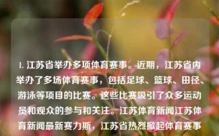 1. 江苏省举办多项体育赛事。近期，江苏省内举办了多场体育赛事，包括足球、篮球、田径、游泳等项目的比赛。这些比赛吸引了众多运动员和观众的参与和关注。江苏体育新闻江苏体育新闻最新赛力斯，江苏省热烈掀起体育赛事风暴，多元运动盛况如潮席卷江南。，江苏多元体育赛事风潮盛况如潮。