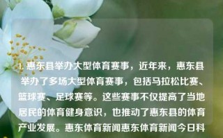 1. 惠东县举办大型体育赛事，近年来，惠东县举办了多场大型体育赛事，包括马拉松比赛、篮球赛、足球赛等。这些赛事不仅提高了当地居民的体育健身意识，也推动了惠东县的体育产业发展。惠东体育新闻惠东体育新闻今日科大讯飞