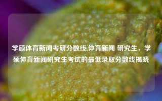 学硕体育新闻考研分数线,体育新闻 研究生，学硕体育新闻研究生考试的最低录取分数线揭晓