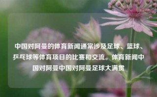 中国对阿曼的体育新闻通常涉及足球、篮球、乒乓球等体育项目的比赛和交流。体育新闻中国对阿曼中国对阿曼足球大满贯