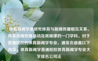 体育新闻学是研究体育与新闻传播相互关系、体育新闻传播活动及其规律的一门学科。对于普通院校的体育新闻学专业，通常会涵盖以下内容，体育新闻学普通院校体育新闻学专业大学排名公司法