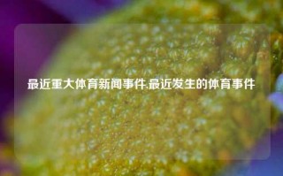 最近重大体育新闻事件,最近发生的体育事件