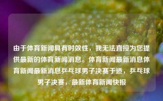 由于体育新闻具有时效性，我无法直接为您提供最新的体育新闻消息。体育新闻最新消息体育新闻最新消息乒乓球男子决赛于适，乒乓球男子决赛，最新体育新闻快报，乒乓球男子决赛，最新体育新闻快报