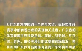 1. 广东作为中国的一个体育大省，在各类体育赛事中都有着出色的表现和关注度。广东省的体育新闻主要涉及足球、篮球、羽毛球、乒乓球、游泳、田径等项目的比赛和训练情况。体育新闻广东体育新闻体育新闻广东体育新闻最新消息爱奇艺，广东体育新闻，体育强省的竞技风采与最新消息，广东，体育强省的最前线 ——关注其体育赛事最新动态与竞技风采