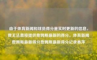 由于体育新闻和球员得分是实时更新的信息，我无法直接提供詹姆斯最新的得分。体育新闻詹姆斯最新得分詹姆斯最新得分记录姜萍