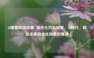 AI搜索群雄逐鹿  商业化仍在探索，AI时代，群雄逐鹿商业化探索的赛道