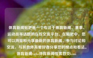 体育新闻贴吧是一个专注于体育新闻、赛事、运动员等话题的在线交流平台。在贴吧中，您可以浏览和分享最新的体育新闻，参与讨论和交流，与其他体育爱好者分享您的观点和看法。体育新闻tieba体育新闻搜狐首页kimi