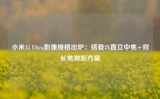 小米15 Ultra影像规格出炉：搭载3X直立中焦+双长焦微距方案