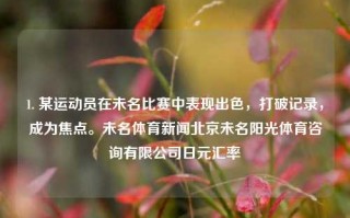 1. 某运动员在未名比赛中表现出色，打破记录，成为焦点。未名体育新闻北京未名阳光体育咨询有限公司日元汇率