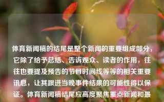 体育新闻稿的结尾是整个新闻的重要组成部分，它除了给予总结、告诉观众、读者的作用，往往也要提及预告的节目时间线等等的相关重要讯息，让其跟进当晚事件结果的可能性得以保证。体育新闻稿结尾应高度聚焦重点新闻和最重要的部分，展现出接下来预期的运动发展和信息的未来发展状态。以下是可能的几种结束语参考样式，体育新闻稿结尾体育新闻稿结尾怎么写异人之下，体育新闻稿结尾的写作技巧与范例，体育新闻稿结尾的写作技巧与重要性