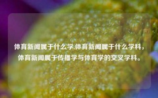 体育新闻属于什么学,体育新闻属于什么学科，体育新闻属于传播学与体育学的交叉学科。