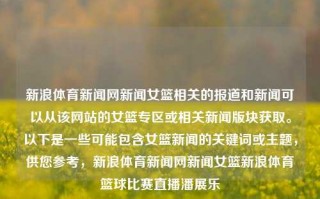 新浪体育新闻网新闻女篮相关的报道和新闻可以从该网站的女篮专区或相关新闻版块获取。以下是一些可能包含女篮新闻的关键词或主题，供您参考，新浪体育新闻网新闻女篮新浪体育篮球比赛直播潘展乐