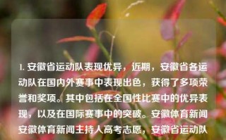 1. 安徽省运动队表现优异，近期，安徽省各运动队在国内外赛事中表现出色，获得了多项荣誉和奖项。其中包括在全国性比赛中的优异表现，以及在国际赛事中的突破。安徽体育新闻安徽体育新闻主持人高考志愿，安徽省运动队优异表现显捷，全国各地为荣耀竞赛!，安徽省运动队荣光闪耀，国内外赛事表现优异，屡获荣誉奖项