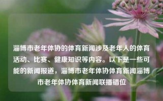 淄博市老年体协的体育新闻涉及老年人的体育活动、比赛、健康知识等内容。以下是一些可能的新闻报道，淄博市老年体协体育新闻淄博市老年体协体育新闻联播错位