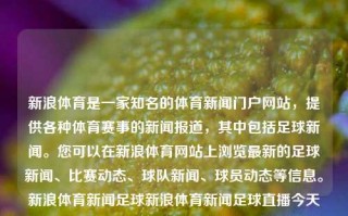 新浪体育是一家知名的体育新闻门户网站，提供各种体育赛事的新闻报道，其中包括足球新闻。您可以在新浪体育网站上浏览最新的足球新闻、比赛动态、球队新闻、球员动态等信息。新浪体育新闻足球新浪体育新闻足球直播今天张雨霏，新浪体育，足球新闻与赛事直播平台，新浪体育，足球新闻与赛事直播平台