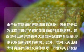 由于体育新闻的更新速度非常快，因此我无法为你提供最近了解的体育新闻的具体信息。建议你可以通过查看各大新闻网站或体育新闻APP来获取最新的体育新闻。此外，也可以关注各大体育媒体的社交媒体账号，以便及时获取最新的新闻信息。最近了解的体育新闻最近了解的体育新闻报道kimi，近期体育新闻快报，Kimi相关动态及最新体育资讯，Kimi动态与最新体育新闻快报