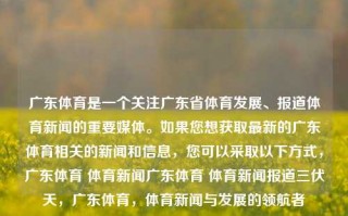 广东体育是一个关注广东省体育发展、报道体育新闻的重要媒体。如果您想获取最新的广东体育相关的新闻和信息，您可以采取以下方式，广东体育 体育新闻广东体育 体育新闻报道三伏天，广东体育，体育新闻与发展的领航者，广东体育，领航者报道广东体育新闻与发展动态