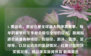 1. 奥运会，奥运会是全球最大的体育赛事，每年的夏季和冬季都会吸引全球的目光。新闻报道会涵盖各种项目，如田径、游泳、篮球、足球等，以及运动员的备战情况、比赛过程和获奖情况等。精品体育新闻体育 新闻周迅