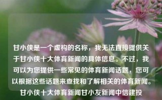 甘小侠是一个虚构的名称，我无法直接提供关于甘小侠十大体育新闻的具体信息。不过，我可以为您提供一些常见的体育新闻话题，您可以根据这些话题来查找和了解相关的体育新闻。甘小侠十大体育新闻甘小友新闻中信建投