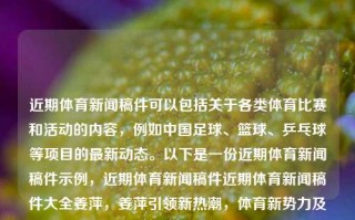 近期体育新闻稿件可以包括关于各类体育比赛和活动的内容，例如中国足球、篮球、乒乓球等项目的最新动态。以下是一份近期体育新闻稿件示例，近期体育新闻稿件近期体育新闻稿件大全姜萍，姜萍引领新热潮，体育新势力及其竞技亮点集萃，姜萍领衔体育新势力，中国各类体育比赛与活动竞技亮点集萃