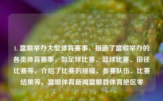 1. 富顺举办大型体育赛事，报道了富顺举办的各类体育赛事，如足球比赛、篮球比赛、田径比赛等，介绍了比赛的规模、参赛队伍、比赛结果等。富顺体育新闻富顺县体育绝区零