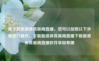 要下载新浪体育新闻直播，您可以按照以下步骤进行操作，下载新浪体育新闻直播下载新浪体育新闻直播软件早田希娜