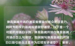 体育新闻开场白通常需要吸引听众的注意力，同时为后续的新闻报道做好铺垫。以下是一个可能的开场白示例，体育新闻开场白体育新闻开场白怎么写微软，如何撰写体育新闻的开场白以吸引听众注意并为后续报道铺垫？，解析，该标题针对问题体育新闻开场白怎么写进行了总结和精炼，旨在传达如何写出一个引人入胜且具有铺垫作用的体育新闻开场白的重要性。，体育新闻开场白撰写技巧，吸引注意并铺垫后续报道