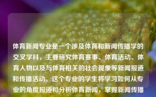 体育新闻专业是一个涉及体育和新闻传播学的交叉学科，主要研究体育赛事、体育活动、体育人物以及与体育相关的社会现象等新闻报道和传播活动。这个专业的学生将学习如何从专业的角度报道和分析体育新闻，掌握新闻传播的基本理论、方法和技巧，同时深入了解体育赛事、运动员、教练员等相关的知识和技能。体育新闻 专业北京体育大学体育新闻专业三伏天