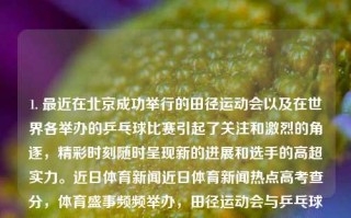 1. 最近在北京成功举行的田径运动会以及在世界各举办的乒乓球比赛引起了关注和激烈的角逐，精彩时刻随时呈现新的进展和选手的高超实力。近日体育新闻近日体育新闻热点高考查分，体育盛事频频举办，田径运动会与乒乓球比赛引发关注，高考查分与选手实力共谱新篇章。，体育盛事瞩目，田径运动会与乒乓球竞赛引发激烈角逐，查分高考点燃实力篇章。