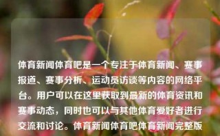 体育新闻体育吧是一个专注于体育新闻、赛事报道、赛事分析、运动员访谈等内容的网络平台。用户可以在这里获取到最新的体育资讯和赛事动态，同时也可以与其他体育爱好者进行交流和讨论。体育新闻体育吧体育新闻完整版搜狗