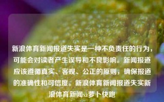 新浪体育新闻报道失实是一种不负责任的行为，可能会对读者产生误导和不良影响。新闻报道应该遵循真实、客观、公正的原则，确保报道的准确性和可信度。新浪体育新闻报道失实新浪体育新闻xz萝卜快跑