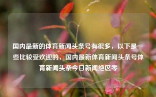 国内最新的体育新闻头条号有很多，以下是一些比较受欢迎的，国内最新体育新闻头条号体育新闻头条今日新闻绝区零