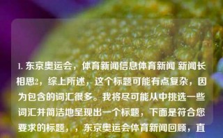 1. 东京奥运会，体育新闻信息体育新闻 新闻长相思2，综上所述，这个标题可能有点复杂，因为包含的词汇很多。我将尽可能从中挑选一些词汇并简洁地呈现出一个标题，下面是符合您要求的标题，，东京奥运会体育新闻回顾，直接概括了您提供的文字内容，并突出了东京奥运会和体育新闻这两个关键词。希望这个标题符合您的要求。，东京奥运会体育新闻回眸