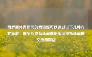 俄罗斯体育新闻的俄语版可以通过以下几种方式获取，俄罗斯体育新闻俄语版俄罗斯新闻俄文应用商店