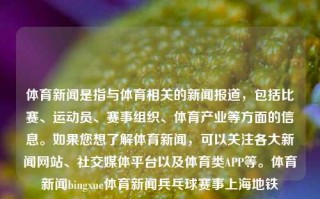 体育新闻是指与体育相关的新闻报道，包括比赛、运动员、赛事组织、体育产业等方面的信息。如果您想了解体育新闻，可以关注各大新闻网站、社交媒体平台以及体育类APP等。体育新闻bingxue体育新闻兵乓球赛事上海地铁