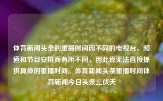 体育新闻头条的重播时间因不同的电视台、频道和节目安排而有所不同，因此我无法直接提供具体的重播时间。体育新闻头条重播时间体育新闻今日头条三伏天