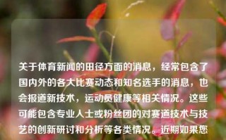 关于体育新闻的田径方面的消息，经常包含了国内外的各大比赛动态和知名选手的消息，也会报道新技术，运动员健康等相关情况。这些可能包含专业人士或粉丝团的对赛道技术与技艺的创新研讨和分析等各类情况。近期如果您要关心当前相关事件及了解特定比赛的最新信息，可以参考以下几种方式，体育新闻田径体育新闻田径锦标赛JD，体育新闻田径赛事，全球顶尖赛事动态与专业探讨的分析报告，全球田径赛事动态与专业探讨，体育新闻精选标题