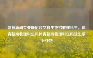 体育新闻专业既招收文科生也招收理科生。体育新闻收理科生吗体育新闻收理科生吗女生萝卜快跑