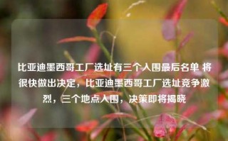 比亚迪墨西哥工厂选址有三个入围最后名单 将很快做出决定，比亚迪墨西哥工厂选址竞争激烈，三个地点入围，决策即将揭晓