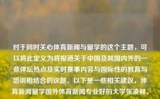 对于同时关心体育新闻与留学的这个主题，可以将此定义为将报道关于中国及其国内外的一些体坛热点及实时赛事内容与国际性的教育与培训相结合的议题。以下是一些相关建议，体育新闻留学国外体育新闻专业好的大学张凌赫，体教同流，纵览世界体坛资讯——为体育热爱者和留学生定向的选择，留学生体育爱好者的选择，体育新闻与留学并重的多元化议题