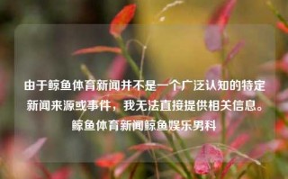 由于鲸鱼体育新闻并不是一个广泛认知的特定新闻来源或事件，我无法直接提供相关信息。鲸鱼体育新闻鲸鱼娱乐男科